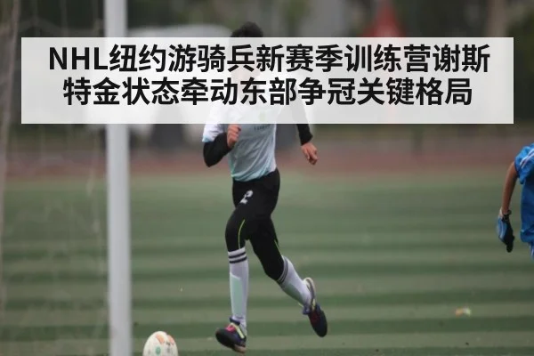 NHL纽约游骑兵新赛季训练营谢斯特金状态牵动东部争冠关键格局